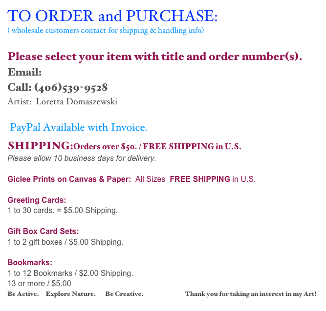 TO ORDER and PURCHASE: 
( wholesale customers contact for shipping & handling info)

Please select your item with title and order number(s).
Email: cards@impressionistfineart.com  
Call: (406)539-9528
Artist:  Loretta Domaszewski 

PayPal Available with Invoice.
SHIPPING:Orders over $50. / FREE SHIPPING in U.S. 
Please allow 10 business days for delivery.

Giclee Prints on Canvas & Paper:  All Sizes  FREE SHIPPING in U.S.

Greeting Cards:  
1 to 30 cards. = $5.00 Shipping. 

Gift Box Card Sets:
1 to 2 gift boxes / $5.00 Shipping.

Bookmarks:
1 to 12 Bookmarks / $2.00 Shipping. 
13 or more / $5.00        
Be Active.     Explore Nature.       Be Creative.                                Thank you for taking an interest in my Art!
